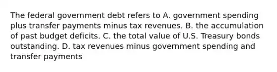 The federal government debt refers to A. government spending plus transfer payments minus tax revenues. B. the accumulation of past budget deficits. C. the total value of U.S. Treasury bonds outstanding. D. tax revenues minus government spending and transfer payments