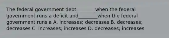 The federal government debt________when the federal government runs a deficit and________when the federal government runs a A. increases; decreases B. decreases; decreases C. increases; increases D. decreases; increases