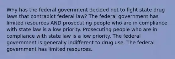 Why has the federal government decided not to fight state drug laws that contradict federal law? The federal government has limited resources AND prosecuting people who are in compliance with state law is a low priority. Prosecuting people who are in compliance with state law is a low priority. The federal government is generally indifferent to drug use. The federal government has limited resources.