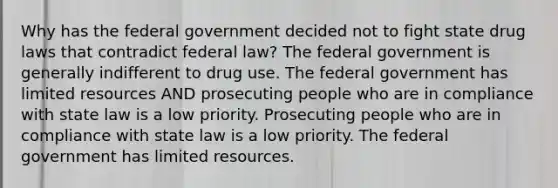 Why has the federal government decided not to fight state drug laws that contradict federal law? The federal government is generally indifferent to drug use. The federal government has limited resources AND prosecuting people who are in compliance with state law is a low priority. Prosecuting people who are in compliance with state law is a low priority. The federal government has limited resources.