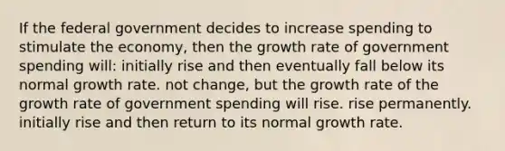 If the federal government decides to increase spending to stimulate the economy, then the growth rate of government spending will: initially rise and then eventually fall below its normal growth rate. not change, but the growth rate of the growth rate of government spending will rise. rise permanently. initially rise and then return to its normal growth rate.