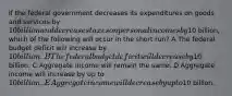 If the federal government decreases its expenditures on goods and services by 10 billion and decreases taxes on personal incomes by10 billion, which of the following will occur in the short run? A The federal budget deficit will increase by 10 billion. B The federal budget deficit will decrease by10 billion. C Aggregate income will remain the same. D Aggregate income will increase by up to 10 billion. E Aggregate income will decrease by up to10 billion.