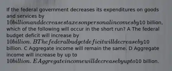 If the federal government decreases its expenditures on goods and services by 10 billion and decreases taxes on personal incomes by10 billion, which of the following will occur in the short run? A The federal budget deficit will increase by 10 billion. B The federal budget deficit will decrease by10 billion. C Aggregate income will remain the same. D Aggregate income will increase by up to 10 billion. E Aggregate income will decrease by up to10 billion.