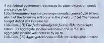 If the federal government decreases its expenditures on goods and services by 10 billion and decreases taxes on personal incomes by10 billion, which of the following will occur in the short run? (A) The federal budget deficit will increase by 10 billion. (B) The federal budget deficit will decrease by10 billion. (C) Aggregate income will remain the same. (D) Aggregate income will increase by up to 10 billion. (E) Aggregate income will decrease by up to10 billion.