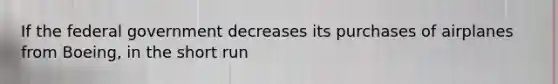 If the federal government decreases its purchases of airplanes from Boeing, in the short run