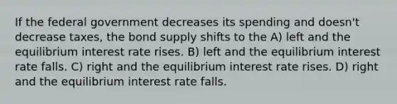 If the federal government decreases its spending and doesn't decrease taxes, the bond supply shifts to the A) left and the equilibrium interest rate rises. B) left and the equilibrium interest rate falls. C) right and the equilibrium interest rate rises. D) right and the equilibrium interest rate falls.