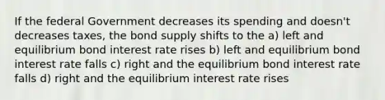 If the federal Government decreases its spending and doesn't decreases taxes, the bond supply shifts to the a) left and equilibrium bond interest rate rises b) left and equilibrium bond interest rate falls c) right and the equilibrium bond interest rate falls d) right and the equilibrium interest rate rises