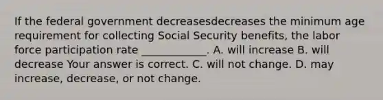 If the federal government decreasesdecreases the minimum age requirement for collecting Social Security​ benefits, the labor force participation rate​ ____________. A. will increase B. will decrease Your answer is correct. C. will not change. D. may​ increase, decrease, or not change.