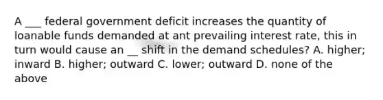 A ___ federal government deficit increases the quantity of loanable funds demanded at ant prevailing interest rate, this in turn would cause an __ shift in the demand schedules? A. higher; inward B. higher; outward C. lower; outward D. none of the above