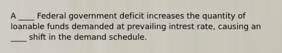 A ____ Federal government deficit increases the quantity of loanable funds demanded at prevailing intrest rate, causing an ____ shift in the demand schedule.