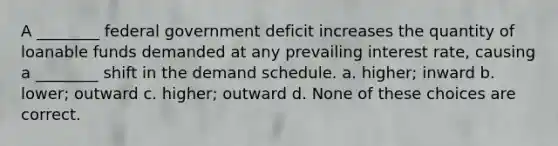 A ________ federal government deficit increases the quantity of loanable funds demanded at any prevailing interest rate, causing a ________ shift in the demand schedule. a. higher; inward b. lower; outward c. higher; outward d. None of these choices are correct.