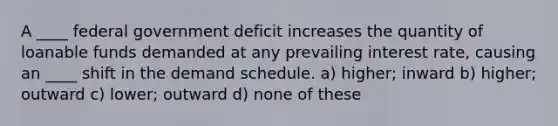 A ____ federal government deficit increases the quantity of loanable funds demanded at any prevailing interest rate, causing an ____ shift in the demand schedule. a) higher; inward b) higher; outward c) lower; outward d) none of these