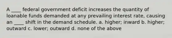 A ____ federal government deficit increases the quantity of loanable funds demanded at any prevailing interest rate, causing an ____ shift in the demand schedule. a. higher; inward b. higher; outward c. lower; outward d. none of the above