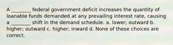 A ________ federal government deficit increases the quantity of loanable funds demanded at any prevailing interest rate, causing a ________ shift in the demand schedule. a. lower; outward b. higher; outward c. higher; inward d. None of these choices are correct.