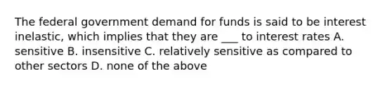 The federal government demand for funds is said to be interest inelastic, which implies that they are ___ to interest rates A. sensitive B. insensitive C. relatively sensitive as compared to other sectors D. none of the above