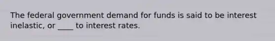 The federal government demand for funds is said to be interest inelastic, or ____ to interest rates.