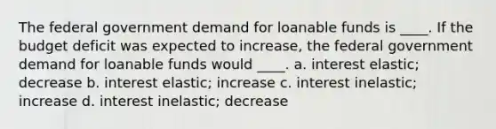 The federal government demand for loanable funds is ____. If the budget deficit was expected to increase, the federal government demand for loanable funds would ____. a. interest elastic; decrease b. interest elastic; increase c. interest inelastic; increase d. interest inelastic; decrease