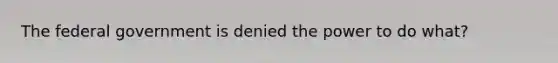 The federal government is denied the power to do what?