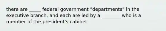 there are _____ federal government "departments" in the executive branch, and each are led by a ________ who is a member of the president's cabinet