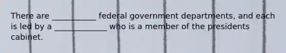 There are ___________ federal government departments, and each is led by a _____________ who is a member of the presidents cabinet.