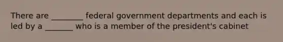 There are ________ federal government departments and each is led by a _______ who is a member of the president's cabinet