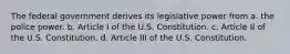 The federal government derives its legislative power from a. the police power. b. Article I of the U.S. Constitution. c. Article II of the U.S. Constitution. d. Article III of the U.S. Constitution.