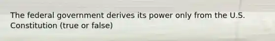 The federal government derives its power only from the U.S. Constitution (true or false)