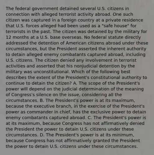 The federal government detained several U.S. citizens in connection with alleged terrorist activity abroad. One such citizen was captured in a foreign country at a private residence that U.S. forces alleged had been used as a "safe house" for terrorists in the past. The citizen was detained by the military for 12 months at a U.S. base overseas. No federal statute directly addressed the detention of American citizens abroad under these circumstances, but the President asserted the inherent authority to detain alleged enemy combatants captured abroad, including U.S. citizens. The citizen denied any involvement in terrorist activities and asserted that his nonjudicial detention by the military was unconstitutional. Which of the following best describes the extent of the President's constitutional authority to continue to detain the citizen? A. The scope of the President's power will depend on the judicial determination of the meaning of Congress's silence on the issue, considering all the circumstances. B. The President's power is at its maximum, because the executive branch, in the exercise of the President's power as commander in chief, has the exclusive power to detain enemy combatants captured abroad. C. The President's power is at its maximum, because Congress has not affirmatively denied the President the power to detain U.S. citizens under these circumstances. D. The President's power is at its minimum, because Congress has not affirmatively granted the President the power to detain U.S. citizens under these circumstances.