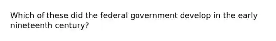 Which of these did the federal government develop in the early nineteenth century?