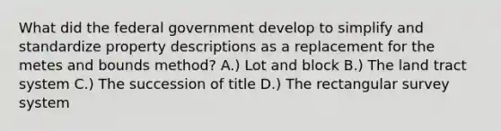 What did the federal government develop to simplify and standardize property descriptions as a replacement for the metes and bounds method? A.) Lot and block B.) The land tract system C.) The succession of title D.) The rectangular survey system