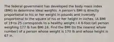 The federal government has developed the body mass index​ (BMI) to determine ideal weights. A​ person's BMI is directly proportional to his or her weight in pounds and inversely proportional to the square of his or her height in inches.​ (A BMI of 19 to 25 corresponds to a healthy​ weight.) A​ 6-foot-tall person weighing 177 lb has BMI 24. Find the BMI​ (to the nearest whole​ number) of a person whose weight is 170 lb and whose height is 67 in.