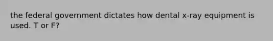 the federal government dictates how dental x-ray equipment is used. T or F?