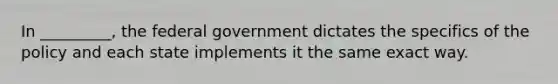 In _________, the federal government dictates the specifics of the policy and each state implements it the same exact way.