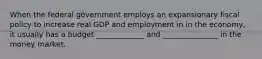 When the federal government employs an expansionary fiscal policy to increase real GDP and employment in in the economy, it usually has a budget _____________ and _______________ in the money market.