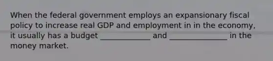 When the federal government employs an expansionary fiscal policy to increase real GDP and employment in in the economy, it usually has a budget _____________ and _______________ in the money market.