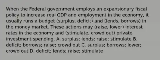 When the Federal government employs an expansionary <a href='https://www.questionai.com/knowledge/kPTgdbKdvz-fiscal-policy' class='anchor-knowledge'>fiscal policy</a> to increase real GDP and employment in the economy, it usually runs a budget (surplus, deficit) and (lends, borrows) in the money market. These actions may (raise, lower) interest rates in the economy and (stimulate, crowd out) private investment spending. A. surplus; lends; raise; stimulate B. deficit; borrows; raise; crowd out C. surplus; borrows; lower; crowd out D. deficit; lends; raise; stimulate