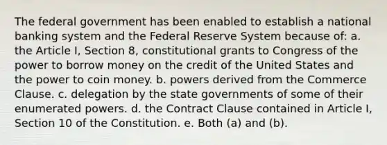 The federal government has been enabled to establish a national banking system and the Federal Reserve System because of: a. the Article I, Section 8, constitutional grants to Congress of the power to borrow money on the credit of the United States and the power to coin money. b. powers derived from the Commerce Clause. c. delegation by the state governments of some of their enumerated powers. d. the Contract Clause contained in Article I, Section 10 of the Constitution. e. Both (a) and (b).