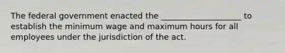 The federal government enacted the ____________________ to establish the minimum wage and maximum hours for all employees under the jurisdiction of the act.