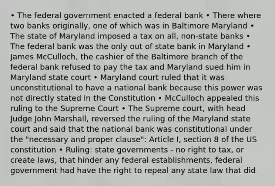 • The federal government enacted a federal bank • There where two banks originally, one of which was in Baltimore Maryland • The state of Maryland imposed a tax on all, non-state banks • The federal bank was the only out of state bank in Maryland • James McCulloch, the cashier of the Baltimore branch of the federal bank refused to pay the tax and Maryland sued him in Maryland state court • Maryland court ruled that it was unconstitutional to have a national bank because this power was not directly stated in the Constitution • McCulloch appealed this ruling to the Supreme Court • The Supreme court, with head Judge John Marshall, reversed the ruling of the Maryland state court and said that the national bank was constitutional under the "necessary and proper clause": Article I, section 8 of the US constitution • Ruling: state governments - no right to tax, or create laws, that hinder any federal establishments, federal government had have the right to repeal any state law that did