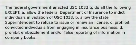 The federal government enacted USC 1033 to do all the following EXCEPT: a. allow the federal Department of Insurance to indict individuals in violation of USC 1033. b. allow the state Superintendent to refuse to issue or renew an license. c. prohibit convicted individuals from engaging in insurance business. d. prohibit embezzlement and/or false reporting of information in company books.