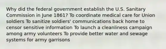 Why did the federal government establish the U.S. Sanitary Commission in June 1861? To coordinate medical care for Union soldiers To sanitize soldiers' communications back home to censor sensitive information To launch a cleanliness campaign among army volunteers To provide better water and sewage systems for army garrisons