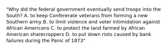 "Why did the federal government eventually send troops into the South? A. to keep Confererate veterans from forming a new Southern army B. to limit violence and voter intimidation against African Americans C. to protect the land farmed by African American sharecroppers D. to put down riots caused by bank failures during the Panic of 1873"