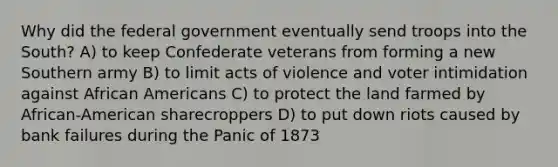 Why did the federal government eventually send troops into the South? A) to keep Confederate veterans from forming a new Southern army B) to limit acts of violence and voter intimidation against <a href='https://www.questionai.com/knowledge/kktT1tbvGH-african-americans' class='anchor-knowledge'>african americans</a> C) to protect the land farmed by African-American sharecroppers D) to put down riots caused by bank failures during the Panic of 1873