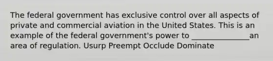 The federal government has exclusive control over all aspects of private and commercial aviation in the United States. This is an example of the federal government's power to _______________an area of regulation. Usurp Preempt Occlude Dominate