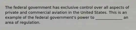 The federal government has exclusive control over all aspects of private and commercial aviation in the United States. This is an example of the federal government's power to ______________ an area of regulation.