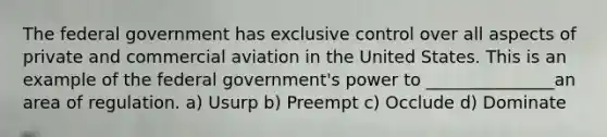 The federal government has exclusive control over all aspects of private and commercial aviation in the United States. This is an example of the federal government's power to _______________an area of regulation. a) Usurp b) Preempt c) Occlude d) Dominate