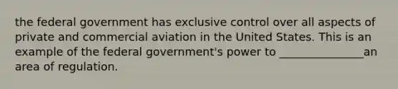 the federal government has exclusive control over all aspects of private and commercial aviation in the United States. This is an example of the federal government's power to _______________an area of regulation.