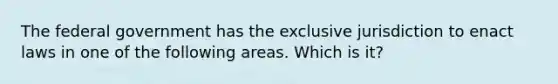 The federal government has the exclusive jurisdiction to enact laws in one of the following areas. Which is it?