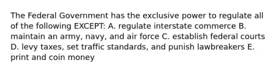 The Federal Government has the exclusive power to regulate all of the following EXCEPT: A. regulate interstate commerce B. maintain an army, navy, and air force C. establish federal courts D. levy taxes, set traffic standards, and punish lawbreakers E. print and coin money