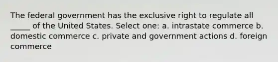 The federal government has the exclusive right to regulate all _____ of the United States. Select one: a. intrastate commerce b. domestic commerce c. private and government actions d. foreign commerce